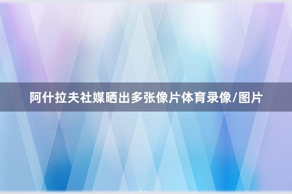 阿什拉夫社媒晒出多张像片体育录像/图片