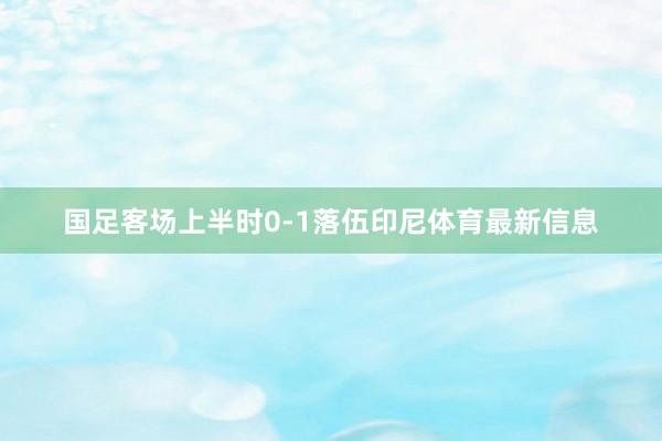 国足客场上半时0-1落伍印尼体育最新信息