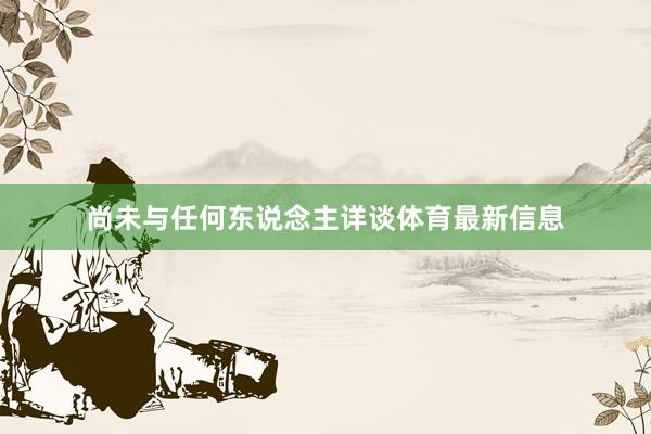 尚未与任何东说念主详谈体育最新信息