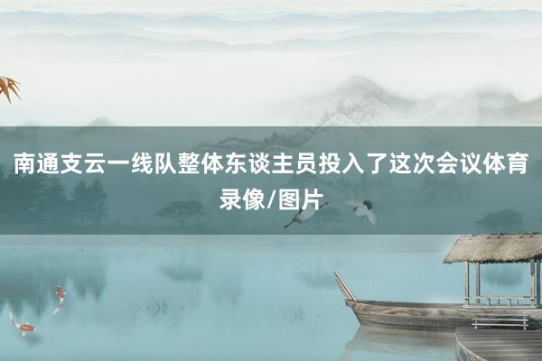 南通支云一线队整体东谈主员投入了这次会议体育录像/图片
