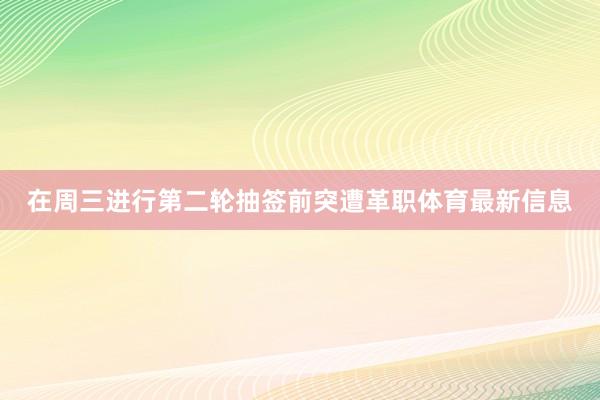 在周三进行第二轮抽签前突遭革职体育最新信息