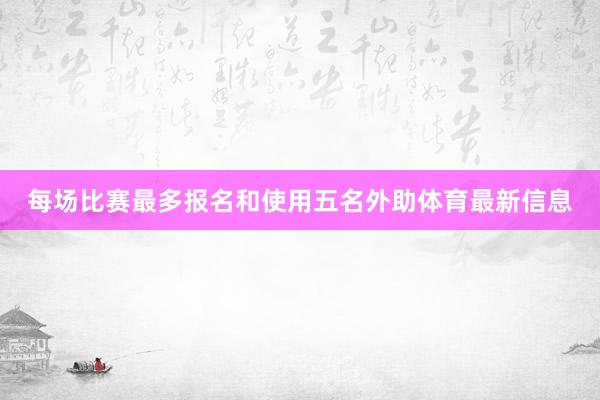 每场比赛最多报名和使用五名外助体育最新信息