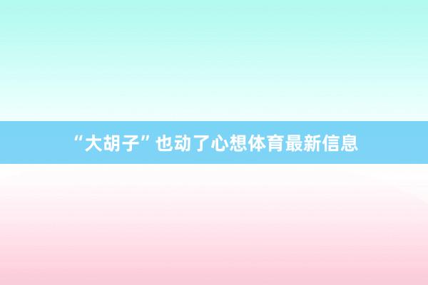 “大胡子”也动了心想体育最新信息