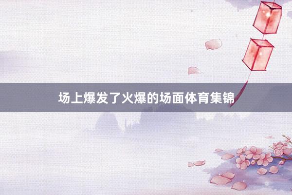 场上爆发了火爆的场面体育集锦