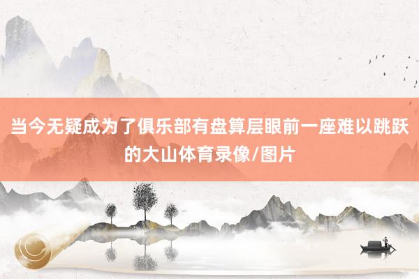 当今无疑成为了俱乐部有盘算层眼前一座难以跳跃的大山体育录像/图片