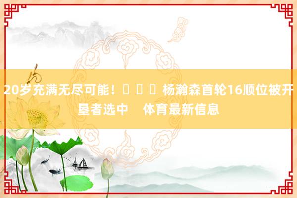 20岁充满无尽可能! 杨瀚森首轮16顺位被开垦者选中 体育最新信息