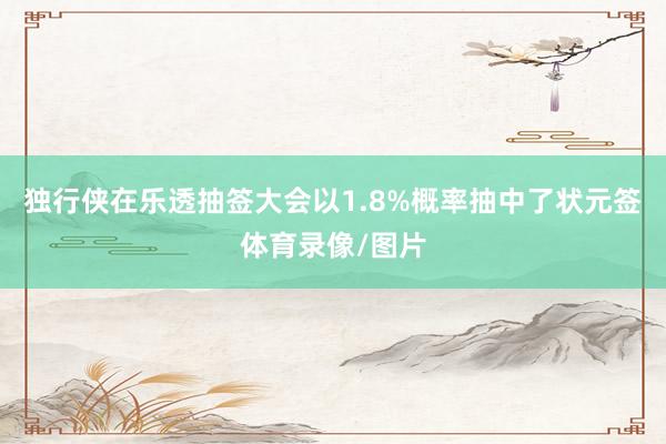 独行侠在乐透抽签大会以1.8%概率抽中了状元签体育录像/图片