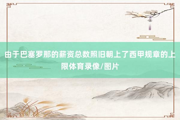 由于巴塞罗那的薪资总数照旧朝上了西甲规章的上限体育录像/图片
