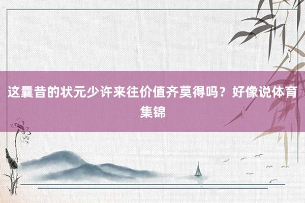 这曩昔的状元少许来往价值齐莫得吗?好像说体育集锦