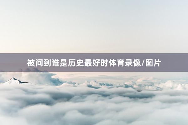 被问到谁是历史最好时体育录像/图片