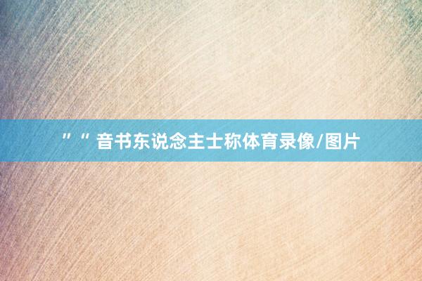 ”“ 音书东说念主士称体育录像/图片
