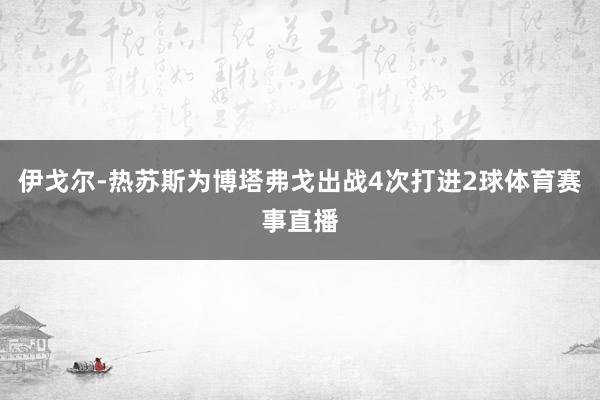 伊戈尔-热苏斯为博塔弗戈出战4次打进2球体育赛事直播