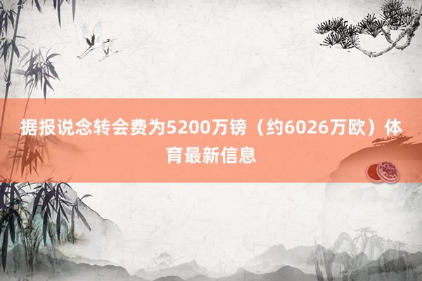 据报说念转会费为5200万镑（约6026万欧）体育最新信息