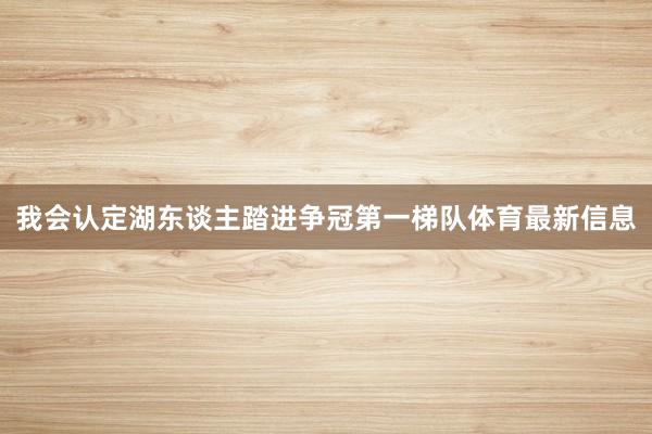 我会认定湖东谈主踏进争冠第一梯队体育最新信息