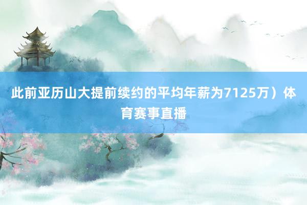 此前亚历山大提前续约的平均年薪为7125万）体育赛事直播