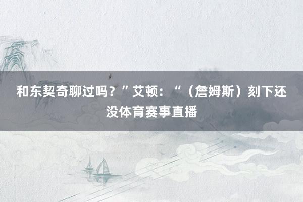 和东契奇聊过吗？”　　艾顿：“（詹姆斯）刻下还没体育赛事直播