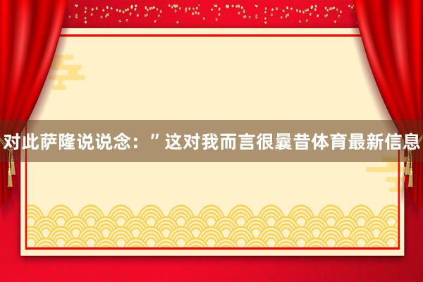 对此萨隆说说念：”这对我而言很曩昔体育最新信息