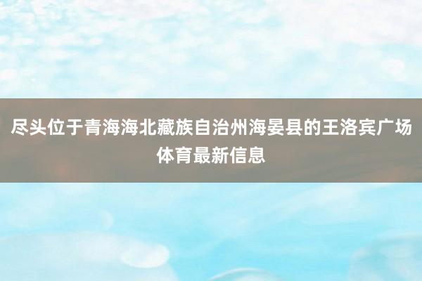 尽头位于青海海北藏族自治州海晏县的王洛宾广场体育最新信息
