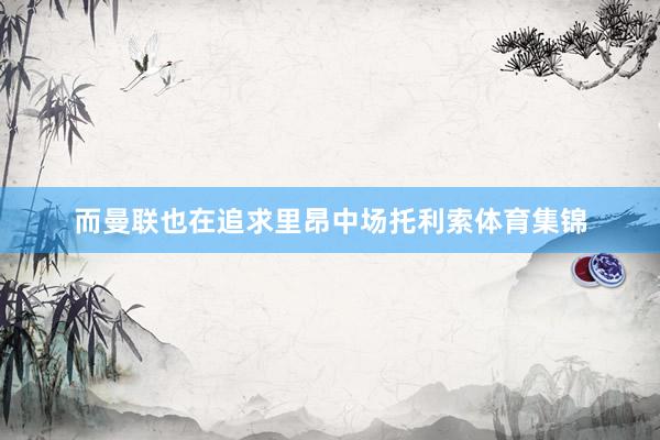而曼联也在追求里昂中场托利索体育集锦