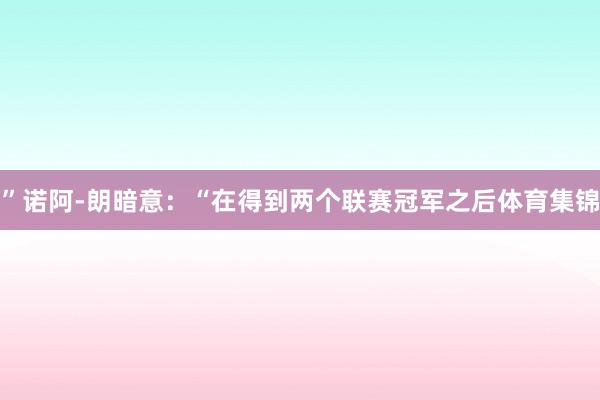 ”诺阿-朗暗意：“在得到两个联赛冠军之后体育集锦