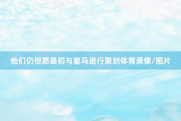 他们仍但愿最初与皇马进行策划体育录像/图片