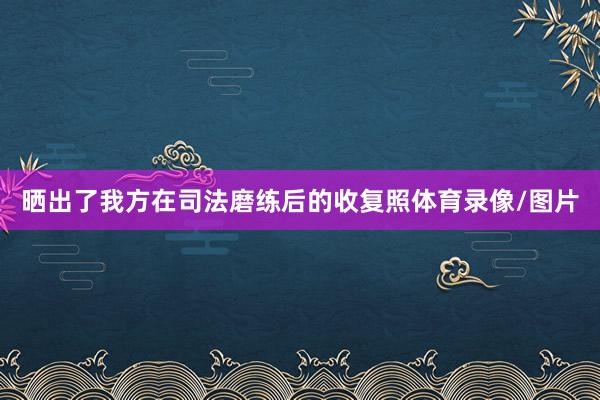 晒出了我方在司法磨练后的收复照体育录像/图片