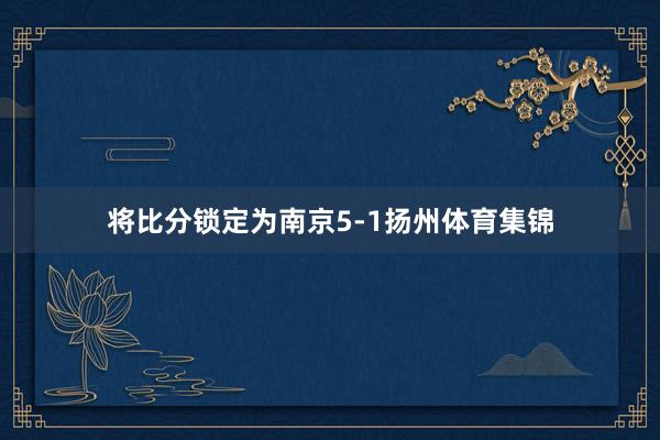 将比分锁定为南京5-1扬州体育集锦