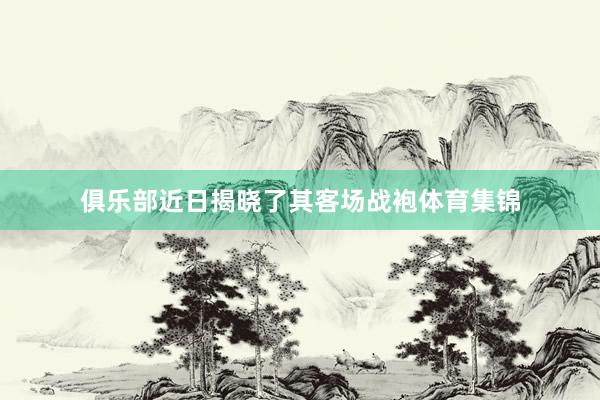 俱乐部近日揭晓了其客场战袍体育集锦