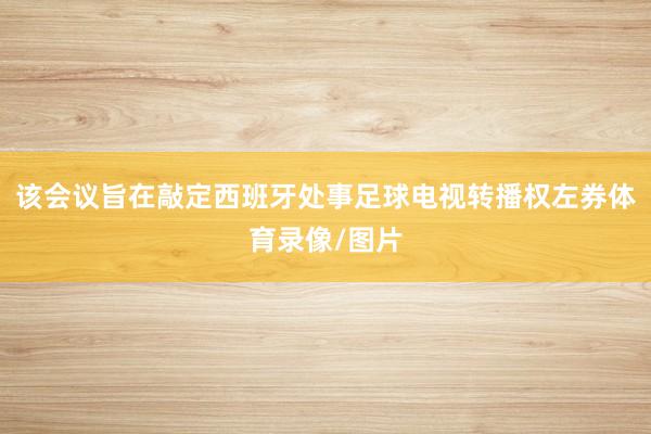 该会议旨在敲定西班牙处事足球电视转播权左券体育录像/图片