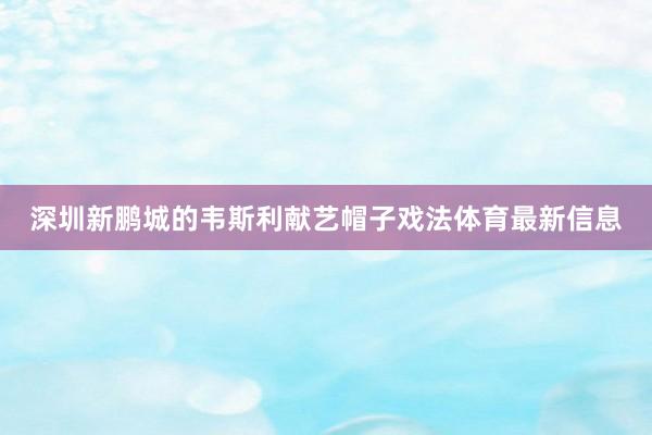 深圳新鹏城的韦斯利献艺帽子戏法体育最新信息