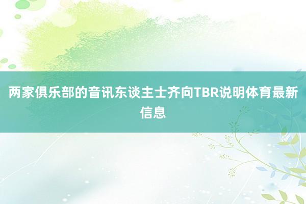两家俱乐部的音讯东谈主士齐向TBR说明体育最新信息