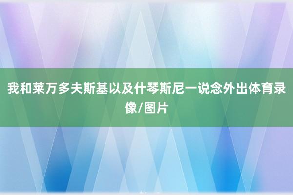 我和莱万多夫斯基以及什琴斯尼一说念外出体育录像/图片
