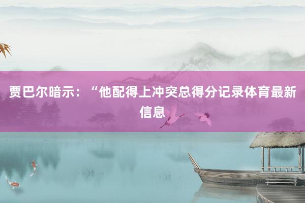 贾巴尔暗示：“他配得上冲突总得分记录体育最新信息