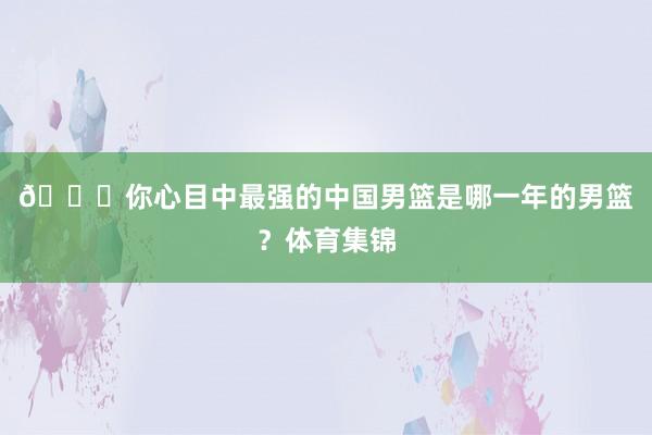 👀你心目中最强的中国男篮是哪一年的男篮？体育集锦