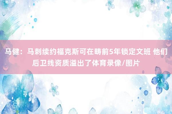 马健：马刺续约福克斯可在畴前5年锁定文班 他们后卫线资质溢出了体育录像/图片