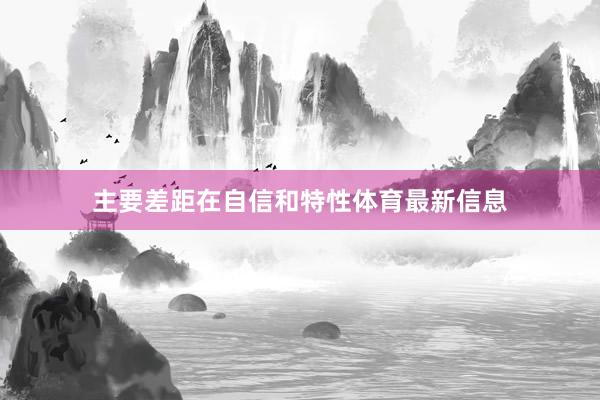 主要差距在自信和特性体育最新信息