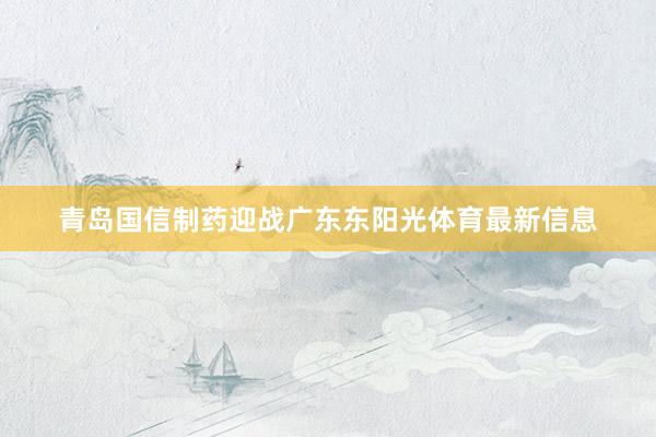 青岛国信制药迎战广东东阳光体育最新信息