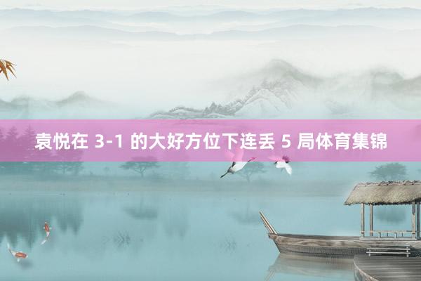 袁悦在 3-1 的大好方位下连丢 5 局体育集锦