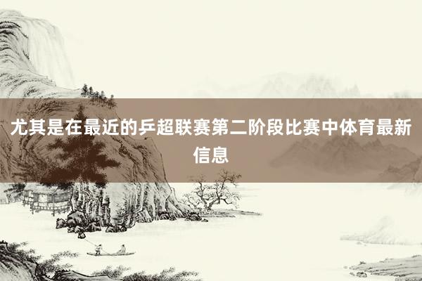 尤其是在最近的乒超联赛第二阶段比赛中体育最新信息