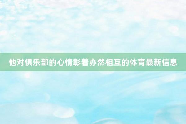 他对俱乐部的心情彰着亦然相互的体育最新信息