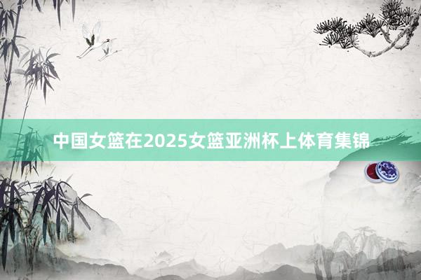 中国女篮在2025女篮亚洲杯上体育集锦