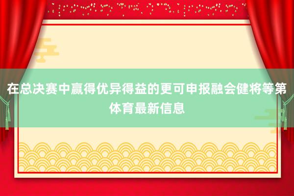 在总决赛中赢得优异得益的更可申报融会健将等第体育最新信息