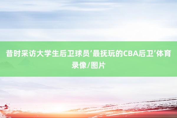 昔时采访大学生后卫球员‘最抚玩的CBA后卫’体育录像/图片