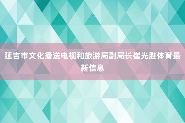 延吉市文化播送电视和旅游局副局长崔光胜体育最新信息