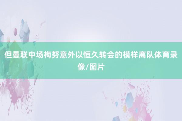 但曼联中场梅努意外以恒久转会的模样离队体育录像/图片