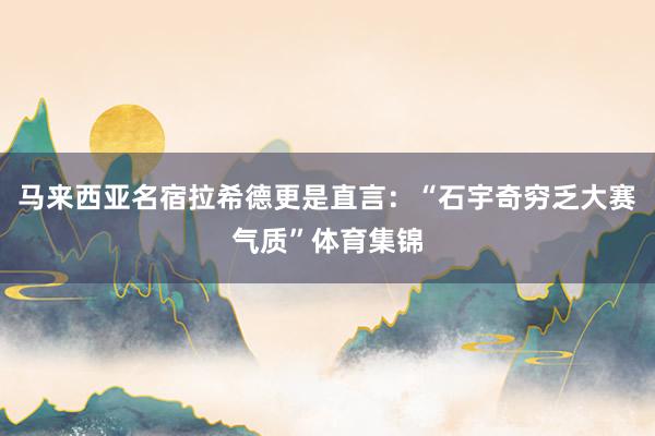 马来西亚名宿拉希德更是直言：“石宇奇穷乏大赛气质”体育集锦