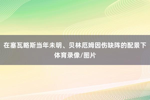 在塞瓦略斯当年未明、贝林厄姆因伤缺阵的配景下体育录像/图片