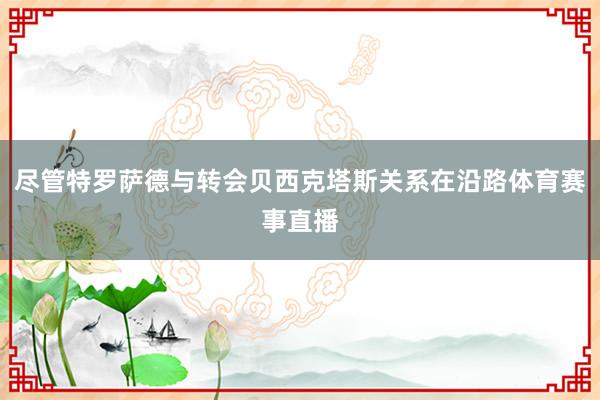 尽管特罗萨德与转会贝西克塔斯关系在沿路体育赛事直播