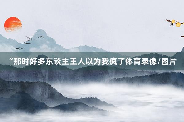 “那时好多东谈主王人以为我疯了体育录像/图片