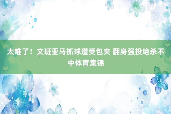 太难了！文班亚马抓球遭受包夹 翻身强投绝杀不中体育集锦